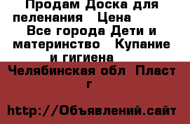 Продам Доска для пеленания › Цена ­ 100 - Все города Дети и материнство » Купание и гигиена   . Челябинская обл.,Пласт г.